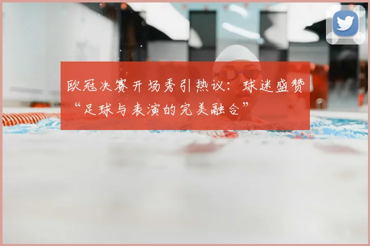 欧冠决赛开场秀引热议：球迷盛赞“足球与表演的完美融合”