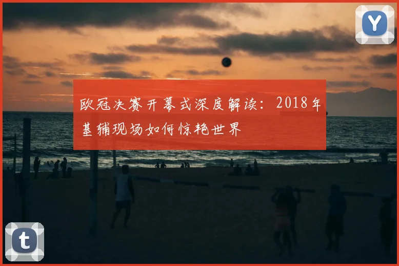 欧冠决赛开幕式深度解读：2018年基辅现场如何惊艳世界