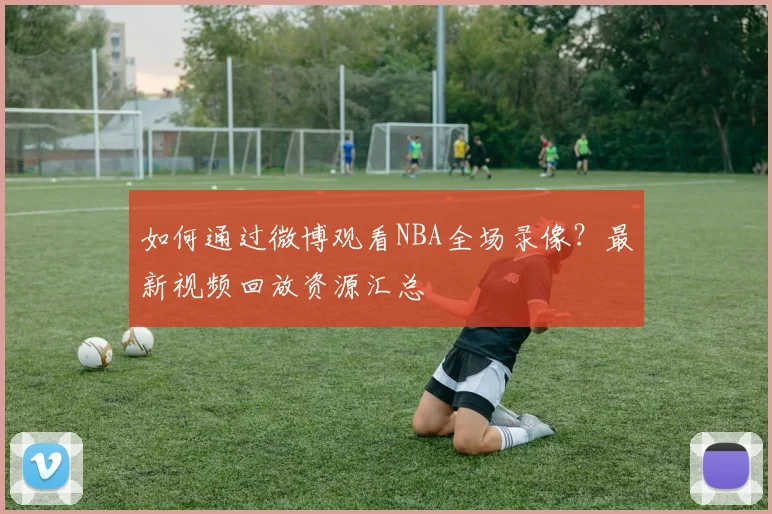 如何通过微博观看NBA全场录像？最新视频回放资源汇总