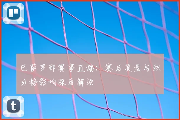 巴萨罗那赛事直播：赛后复盘与积分榜影响深度解读
