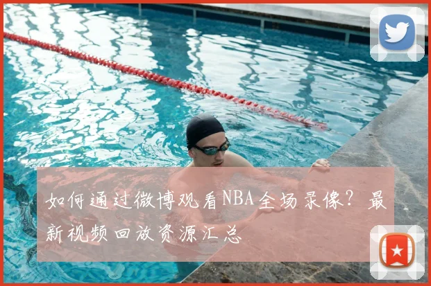 如何通过微博观看NBA全场录像？最新视频回放资源汇总