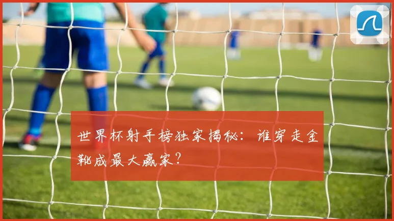 世界杯射手榜独家揭秘：谁穿走金靴成最大赢家？