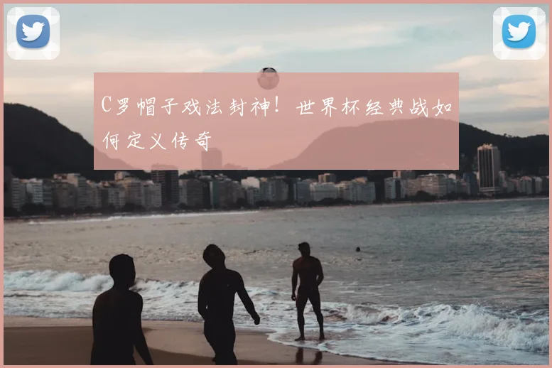 C罗帽子戏法封神！世界杯经典战如何定义传奇