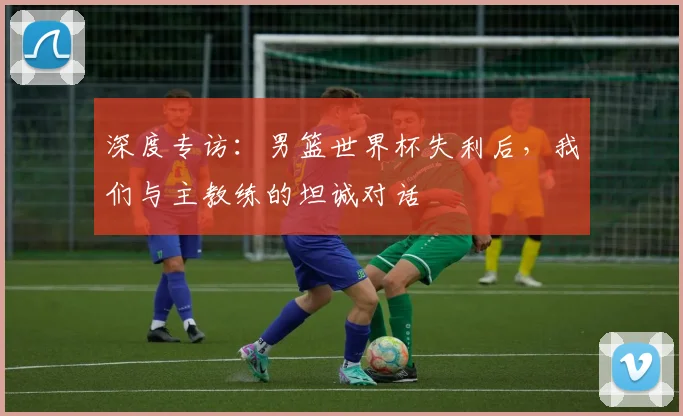 深度专访：男篮世界杯失利后，我们与主教练的坦诚对话
