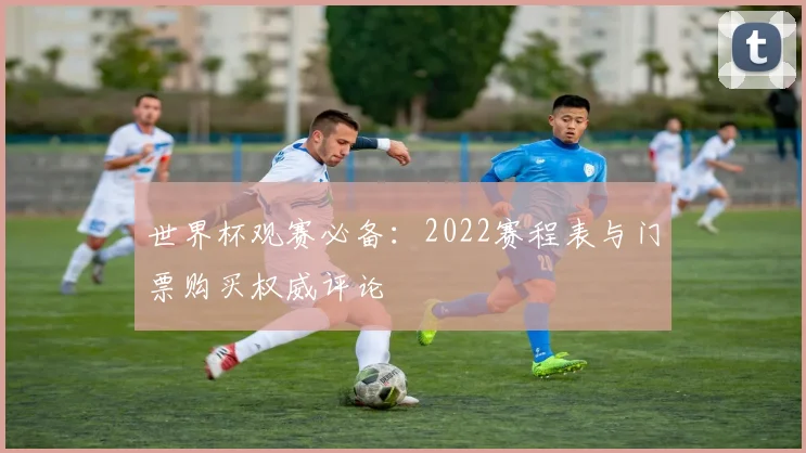 世界杯观赛必备:2022赛程表与门票购买权威评论