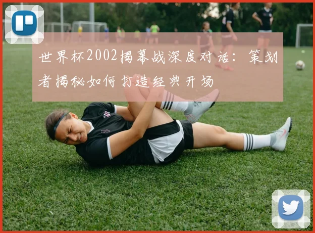 世界杯2002揭幕战深度对话：策划者揭秘如何打造经典开场