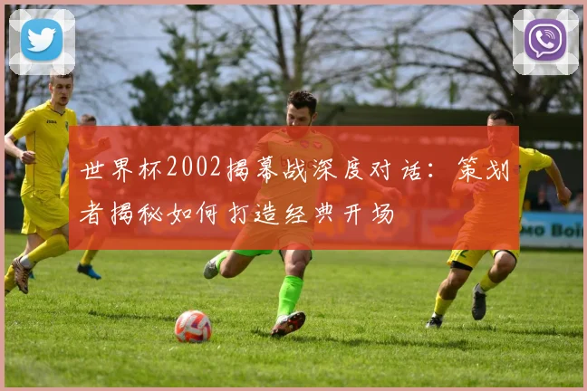 世界杯2002揭幕战深度对话：策划者揭秘如何打造经典开场
