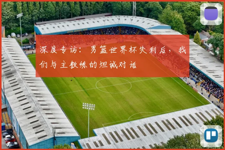 深度专访：男篮世界杯失利后，我们与主教练的坦诚对话
