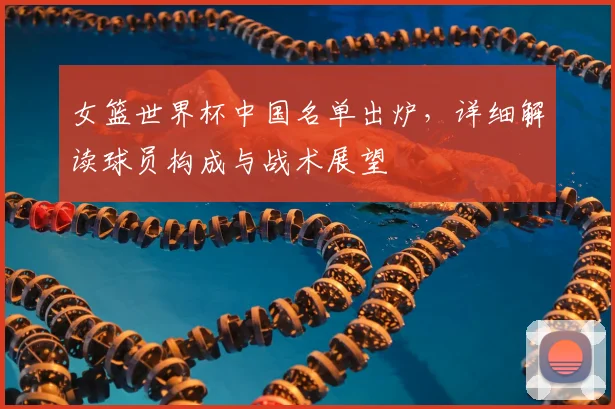 女篮世界杯中国名单出炉,详细解读球员构成与战术展望