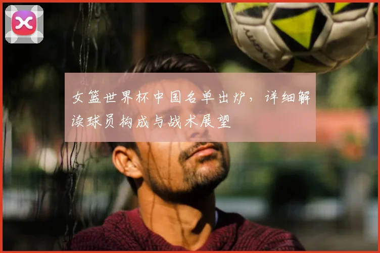 女篮世界杯中国名单出炉,详细解读球员构成与战术展望