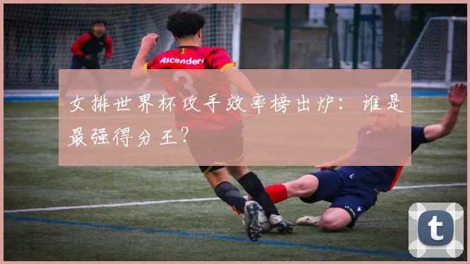 女排世界杯攻手效率榜出炉：谁是最强得分王？